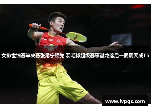 女排世锦赛半决赛张常宁领先 羽毛球超级赛事谌龙落后一局周天成T5